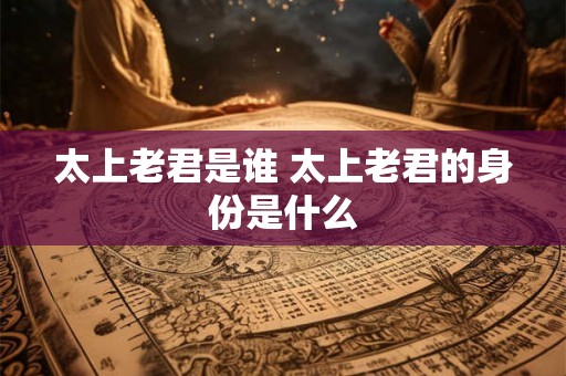 太上老君是谁 太上老君的身份是什么 太上老君是谁 太上老君的身份是什么