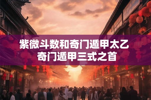 紫微斗数和奇门遁甲太乙  奇门遁甲三式之首