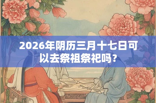 2026年阴历三月十七日可以去祭祖祭祀吗？