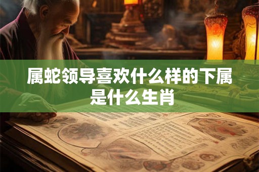 属蛇领导喜欢什么样的下属 是什么生肖
