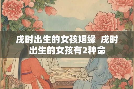 戌时出生的女孩姻缘 戌时出生的女孩有2种命 戌时出生的女孩姻缘 戌时出生的女孩有2种命