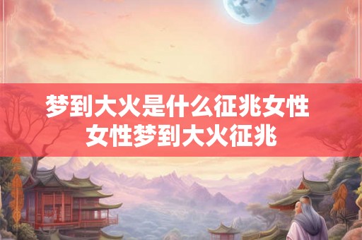 梦到大火是什么征兆女性 女性梦到大火征兆 梦到大火是什么征兆女性 女性梦到大火征兆