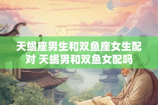 天蝎座男生和双鱼座女生配对 天蝎男和双鱼女配吗 天蝎座男生和双鱼座女生配对 天蝎男和双鱼女配吗