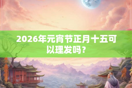 2026年元宵节正月十五可以理发吗？