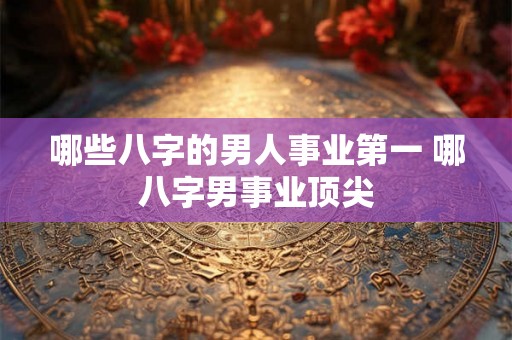 哪些八字的男人事业第一 哪八字男事业顶尖 哪些八字的男人事业第一 哪八字男事业顶尖