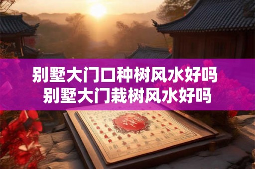 别墅大门口种树风水好吗 别墅大门栽树风水好吗