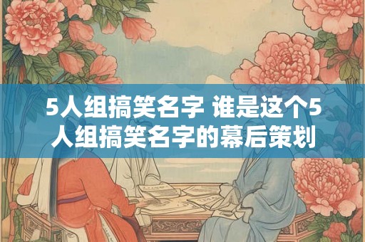 5人组搞笑名字 谁是这个5人组搞笑名字的幕后策划