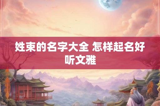 姓束的名字大全 怎样起名好听文雅 姓束的名字大全 怎样起名好听文雅
