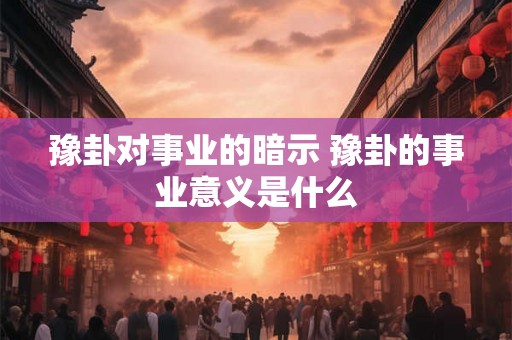 豫卦对事业的暗示 豫卦的事业意义是什么 豫卦对事业的暗示 豫卦的事业意义是什么