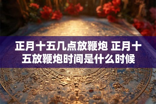正月十五几点放鞭炮 正月十五放鞭炮时间是什么时候