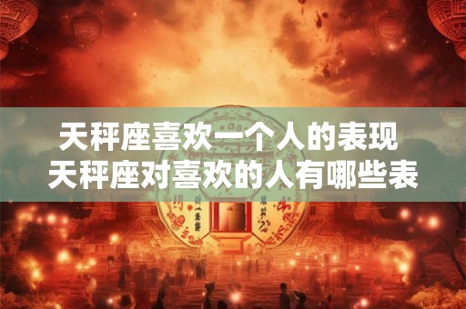 天秤座喜欢一个人的表现 天秤座对喜欢的人有哪些表现