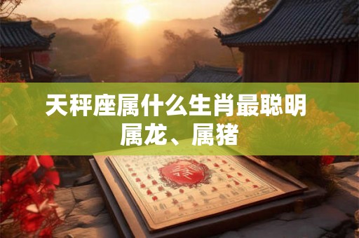 天秤座属什么生肖最聪明 属龙、属猪