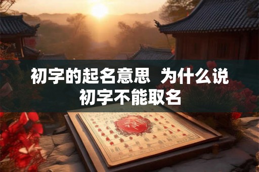 初字的起名意思  为什么说初字不能取名