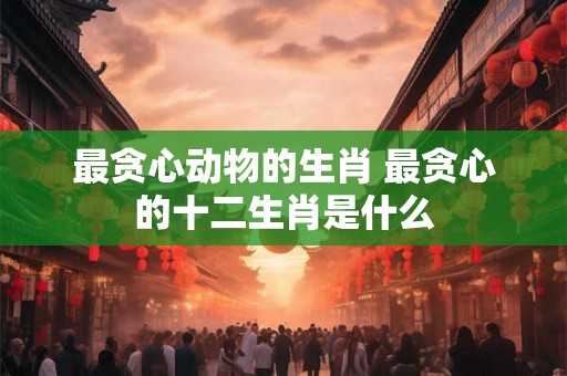 最贪心动物的生肖 最贪心的十二生肖是什么