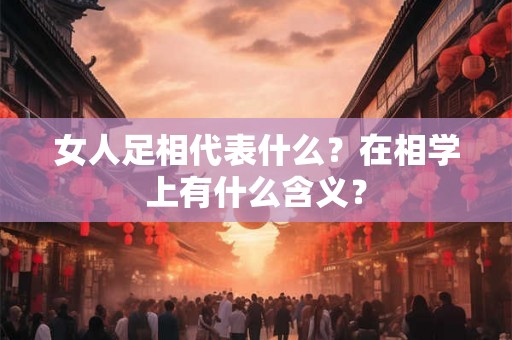 女人足相代表什么？在相学上有什么含义？