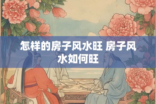 怎样的房子风水旺 房子风水如何旺 怎样的房子风水旺 房子风水如何旺