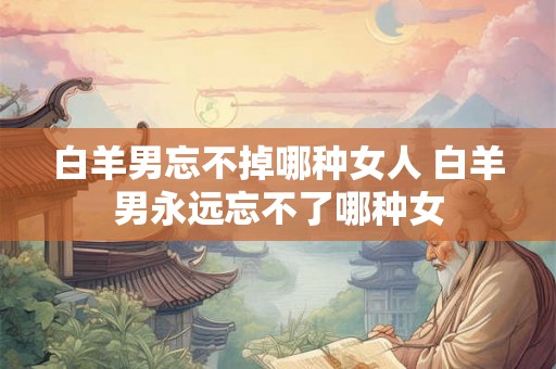 白羊男忘不掉哪种女人 白羊男永远忘不了哪种女