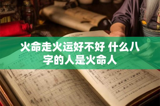 火命走火运好不好 什么八字的人是火命人 火命走火运好不好 什么八字的人是火命人
