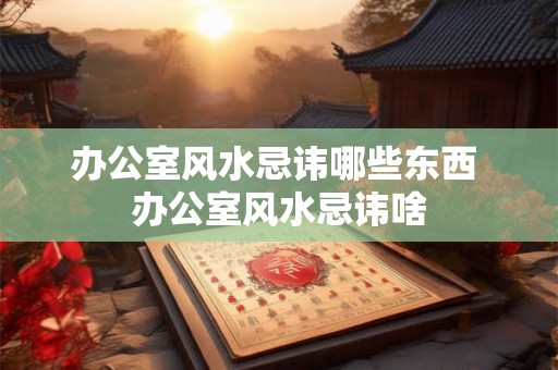 办公室风水忌讳哪些东西 办公室风水忌讳啥