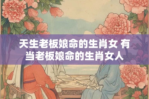 天生老板娘命的生肖女 有当老板娘命的生肖女人
