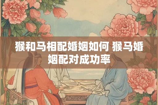 猴和马相配婚姻如何 猴马婚姻配对成功率 猴和马相配婚姻如何 猴马婚姻配对成功率