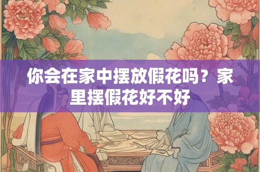 你会在家中摆放假花吗?家里摆假花好不好 你会在家中摆放假花吗?家里摆假花好不好