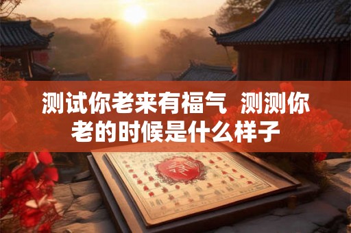 测试你老来有福气  测测你老的时候是什么样子