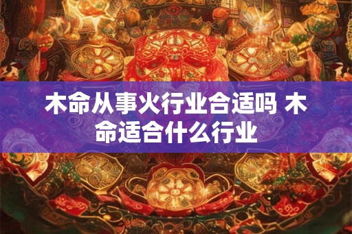 木命从事火行业合适吗 木命适合什么行业 木命从事火行业合适吗 木命适合什么行业