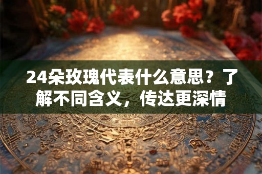 24朵玫瑰代表什么意思？了解不同含义，传达更深情