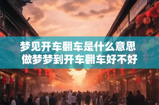 梦见开车翻车是什么意思 做梦梦到开车翻车好不好