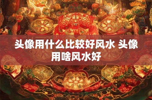 头像用什么比较好风水 头像用啥风水好