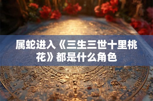 属蛇进入《三生三世十里桃花》都是什么角色 属蛇进入《三生三世十里桃花》都是什么角色