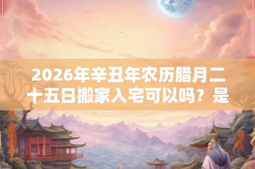 2026年辛丑年农历腊月二十五日搬家入宅可以吗？是搬家吉日吗？