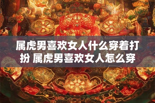 属虎男喜欢女人什么穿着打扮 属虎男喜欢女人怎么穿