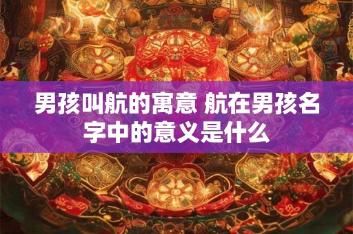 男孩叫航的寓意 航在男孩名字中的意义是什么