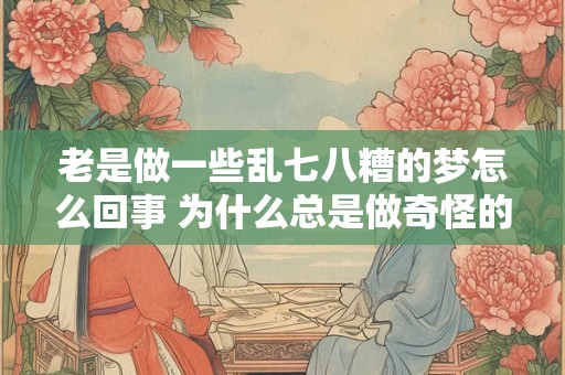 老是做一些乱七八糟的梦怎么回事 为什么总是做奇怪的梦 老是做一些乱七八糟的梦怎么回事 为什么总是做奇怪的梦
