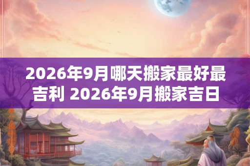 2026年9月哪天搬家最好最吉利 2026年9月搬家吉日查询