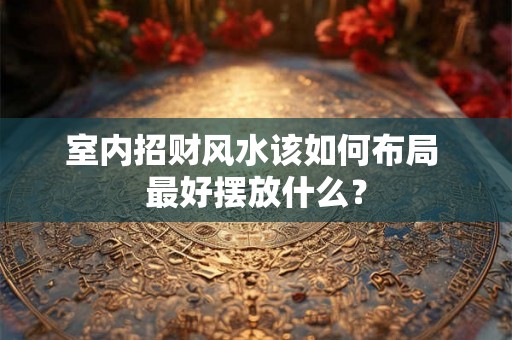 室内招财风水该如何布局 最好摆放什么？