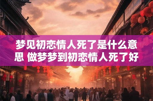 梦见初恋情人死了是什么意思 做梦梦到初恋情人死了好不好 梦见初恋情人死了是什么意思 做梦梦到初恋情人死了好不好