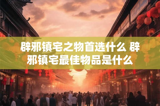 辟邪镇宅之物首选什么 辟邪镇宅最佳物品是什么