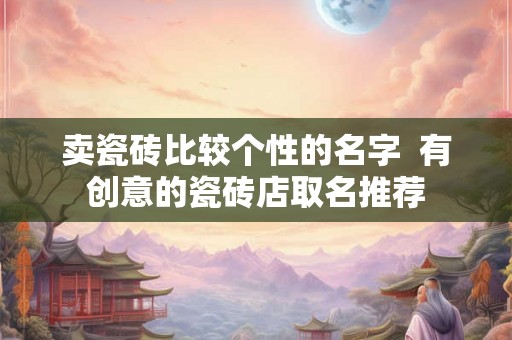卖瓷砖比较个性的名字  有创意的瓷砖店取名推荐