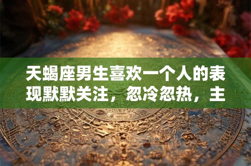 天蝎座男生喜欢一个人的表现默默关注，忽冷忽热，主动接触