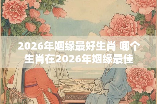 2026年姻缘最好生肖 哪个生肖在2026年姻缘最佳