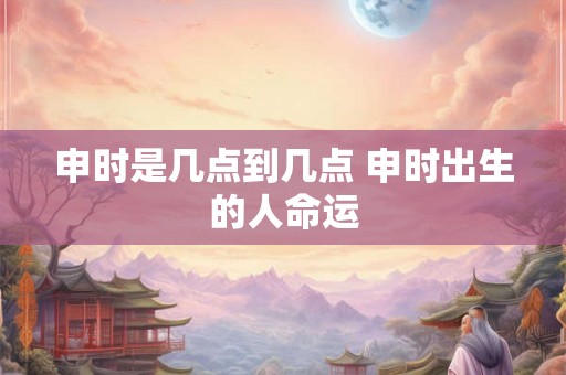申时是几点到几点 申时出生的人命运 申时是几点到几点 申时出生的人命运