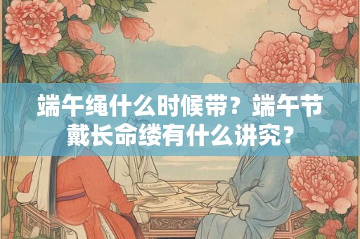 端午绳什么时候带?端午节戴长命缕有什么讲究? 端午绳什么时候带?端午节戴长命缕有什么讲究?