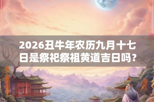 2026丑牛年农历九月十七日是祭祀祭祖黄道吉日吗？
