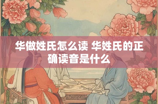 华做姓氏怎么读 华姓氏的正确读音是什么