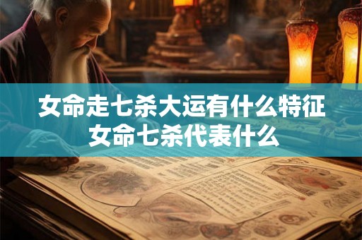 女命走七杀大运有什么特征 女命七杀代表什么 女命走七杀大运有什么特征 女命七杀代表什么
