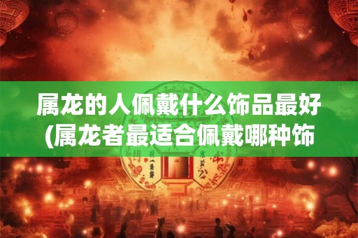 属龙的人佩戴什么饰品最好(属龙者最适合佩戴哪种饰品作为护身符？)