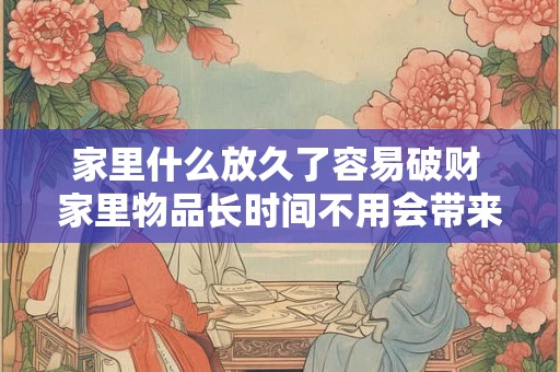 家里什么放久了容易破财 家里物品长时间不用会带来什么破财风险 家里什么放久了容易破财 家里物品长时间不用会带来什么破财风险